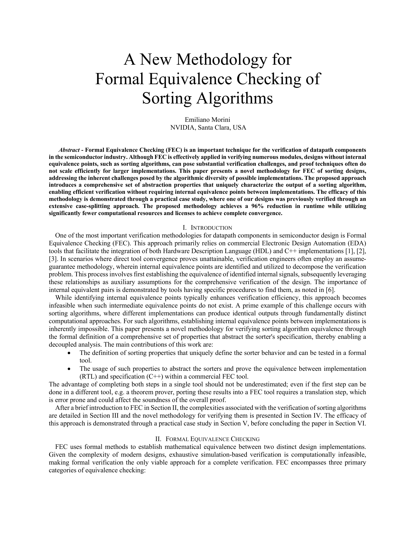 A New Methodology for  Formal Equivalence Checking of  Sorting Algorithms   Emiliano Morini  NVIDIA, Santa Clara, USA  Abstract - Formal Equivalence Checking (FEC) is an important technique for the verification of datapath components in the semiconductor industry. Although FEC is effectively applied in verifying numerous modules, designs without internal equivalence points, such as sorting algorithms, can pose substantial verification challenges, and proof techniques often do not scale efficiently for larger implementations. This paper presents a novel methodology for FEC of sorting designs, addressing the inherent challenges posed by the algorithmic diversity of possible implementations. The proposed approach introduces a comprehensive set of abstraction properties that uniquely characterize the output of a sorting algorithm, enabling efficient verification without requiring internal equivalence points between implementations. The efficacy of this methodology is demonstrated through a practical case study, where one of our designs was previously verified through an extensive case-splitting approach. The proposed methodology achieves a 96% reduction in runtime while utilizing significantly fewer computational resources and licenses to achieve complete convergence.  I.   INTRODUCTION One of the most important verification methodologies for datapath components in semiconductor design is Formal Equivalence Checking (FEC). This approach primarily relies on commercial Electronic Design Automation (EDA) tools that facilitate the integration of both Hardware Description Language (HDL) and C++ implementations [1], [2], [3]. In scenarios where direct tool convergence proves unattainable, verification engineers often employ an assume-guarantee methodology, wherein internal equivalence points are identified and utilized to decompose the verification problem. This process involves first establishing the equivalence of identified internal signals, subsequently leveraging these relationships as auxiliary assumptions for the comprehensive verification of the design. The importance of internal equivalent pairs is demonstrated by tools having specific procedures to find them, as noted in [6]. While identifying internal equivalence points typically enhances verification efficiency, this approach becomes infeasible when such intermediate equivalence points do not exist. A prime example of this challenge occurs with sorting algorithms, where different implementations can produce identical outputs through fundamentally distinct computational approaches. For such algorithms, establishing internal equivalence points between implementations is inherently impossible. This paper presents a novel methodology for verifying sorting algorithm equivalence through the formal definition of a comprehensive set of properties that abstract the sorter's specification, thereby enabling a decoupled analysis. The main contributions of this work are: • The definition of sorting properties that uniquely define the sorter behavior and can be tested in a formal tool. • The usage of such properties to abstract the sorters and prove the equivalence between implementation (RTL) and specification (C++) within a commercial FEC tool. The advantage of completing both steps in a single tool should not be underestimated; even if the first step can be done in a different tool, e.g. a theorem prover, porting these results into a FEC tool requires a translation step, which is error prone and could affect the soundness of the overall proof. After a brief introduction to FEC in Section II, the complexities associated with the verification of sorting algorithms are detailed in Section III and the novel methodology for verifying them is presented in Section IV. The efficacy of this approach is demonstrated through a practical case study in Section V, before concluding the paper in Section VI.  II.   FORMAL EQUIVALENCE CHECKING FEC uses formal methods to establish mathematical equivalence between two distinct design implementations. Given the complexity of modern designs, exhaustive simulation-based verification is computationally infeasible, making formal verification the only viable approach for a complete verification. FEC encompasses three primary categories of equivalence checking: