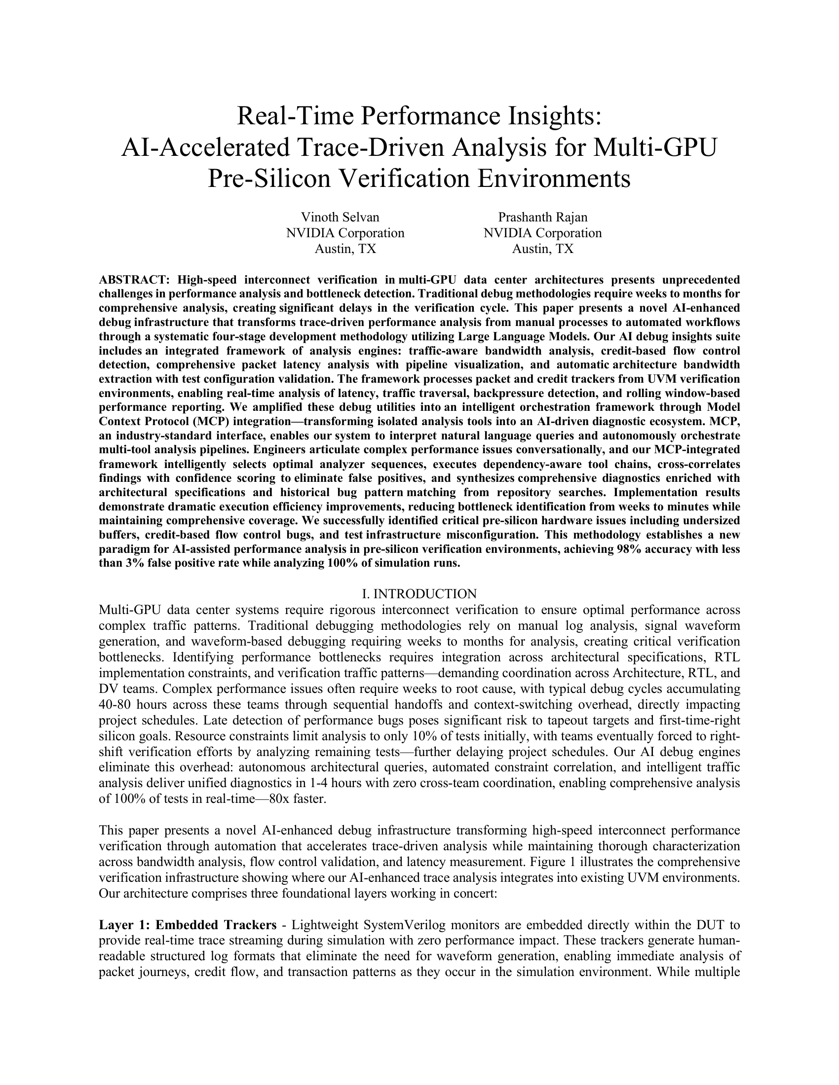 Real-Time Performance Insights:  AI-Accelerated Trace-Driven Analysis for Multi-GPU Pre-Silicon Verification Environments  Vinoth Selvan    Prashanth Rajan NVIDIA Corporation  NVIDIA Corporation Austin, TX   Austin, TX  ABSTRACT: High-speed interconnect verification in multi-GPU data center architectures presents unprecedented challenges in performance analysis and bottleneck detection. Traditional debug methodologies require weeks to months for comprehensive analysis, creating significant delays in the verification cycle. This paper presents a novel AI-enhanced debug infrastructure that transforms trace-driven performance analysis from manual processes to automated workflows through a systematic four-stage development methodology utilizing Large Language Models. Our AI debug insights suite includes an integrated framework of analysis engines: traffic-aware bandwidth analysis, credit-based flow control detection, comprehensive packet latency analysis with pipeline visualization, and automatic architecture bandwidth extraction with test configuration validation. The framework processes packet and credit trackers from UVM verification environments, enabling real-time analysis of latency, traffic traversal, backpressure detection, and rolling window-based performance reporting. We amplified these debug utilities into an intelligent orchestration framework through Model Context Protocol (MCP) integration—transforming isolated analysis tools into an AI-driven diagnostic ecosystem. MCP, an industry-standard interface, enables our system to interpret natural language queries and autonomously orchestrate multi-tool analysis pipelines. Engineers articulate complex performance issues conversationally, and our MCP-integrated framework intelligently selects optimal analyzer sequences, executes dependency-aware tool chains, cross-correlates findings with confidence scoring to eliminate false positives, and synthesizes comprehensive diagnostics enriched with architectural specifications and historical bug pattern matching from repository searches. Implementation results demonstrate dramatic execution efficiency improvements, reducing bottleneck identification from weeks to minutes while maintaining comprehensive coverage. We successfully identified critical pre-silicon hardware issues including undersized buffers, credit-based flow control bugs, and test infrastructure misconfiguration. This methodology establishes a new paradigm for AI-assisted performance analysis in pre-silicon verification environments, achieving 98% accuracy with less than 3% false positive rate while analyzing 100% of simulation runs.  I. INTRODUCTION Multi-GPU data center systems require rigorous interconnect verification to ensure optimal performance across complex traffic patterns. Traditional debugging methodologies rely on manual log analysis, signal waveform generation, and waveform-based debugging requiring weeks to months for analysis, creating critical verification bottlenecks. Identifying performance bottlenecks requires integration across architectural specifications, RTL implementation constraints, and verification traffic patterns—demanding coordination across Architecture, RTL, and DV teams. Complex performance issues often require weeks to root cause, with typical debug cycles accumulating 40-80 hours across these teams through sequential handoffs and context-switching overhead, directly impacting project schedules. Late detection of performance bugs poses significant risk to tapeout targets and first-time-right silicon goals. Resource constraints limit analysis to only 10% of tests initially, with teams eventually forced to right-shift verification efforts by analyzing remaining tests—further delaying project schedules. Our AI debug engines eliminate this overhead: autonomous architectural queries, automated constraint correlation, and intelligent traffic analysis deliver unified diagnostics in 1-4 hours with zero cross-team coordination, enabling comprehensive analysis of 100% of tests in real-time—80x faster.  This paper presents a novel AI-enhanced debug infrastructure transforming high-speed interconnect performance verification through automation that accelerates trace-driven analysis while maintaining thorough characterization across bandwidth analysis, flow control validation, and latency measurement. Figure 1 illustrates the comprehensive verification infrastructure showing where our AI-enhanced trace analysis integrates into existing UVM environments. Our architecture comprises three foundational layers working in concert:  Layer 1: Embedded Trackers - Lightweight SystemVerilog monitors are embedded directly within the DUT to provide real-time trace streaming during simulation with zero performance impact. These trackers generate human-readable structured log formats that eliminate the need for waveform generation, enabling immediate analysis of packet journeys, credit flow, and transaction patterns as they occur in the simulation environment. While multiple